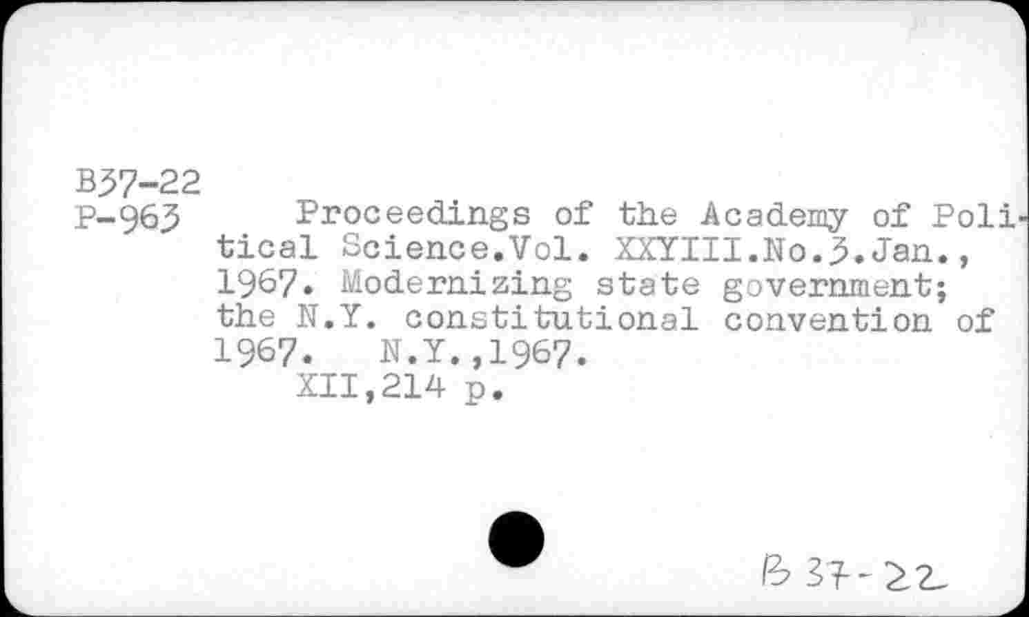 ﻿B57-22
P-96,3 Proceedings of the Academy of Poli tical Science.Vol. XXYIII.No.3.Jan., 1967. Modernizing state government; the N.Y. constitutional convention of 1967.	N.Y.,1967.
XII,214 p.